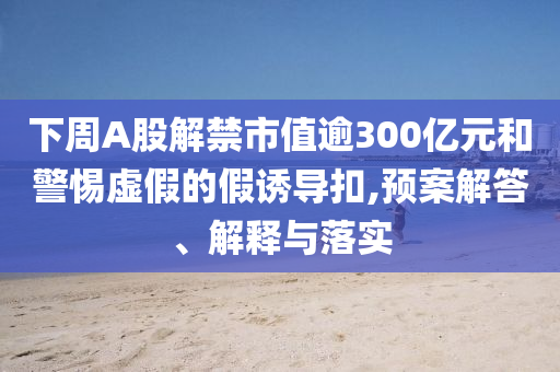 下周A股解禁市值逾300億元和警惕虛假的假誘導扣,預案解答、解釋與落實