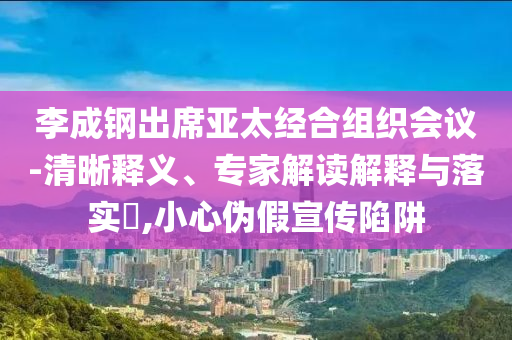 李成鋼出席亞太經合組織會議-清晰釋義、專家解讀解釋與落實?,小心偽假宣傳陷阱