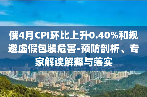俄4月CPI環比上升0.40%和規避虛假包裝危害-預防剖析、專家解讀解釋與落實