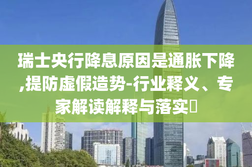 瑞士央行降息原因是通脹下降,提防虛假造勢-行業(yè)釋義、專家解讀解釋與落實(shí)?