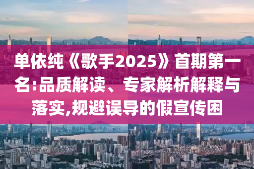 單依純《歌手2025》首期第一名:品質(zhì)解讀、專家解析解釋與落實(shí),規(guī)避誤導(dǎo)的假宣傳困