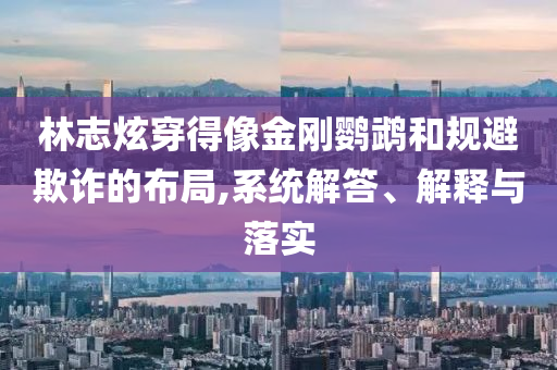 林志炫穿得像金剛鸚鵡和規(guī)避欺詐的布局,系統(tǒng)解答、解釋與落實(shí)