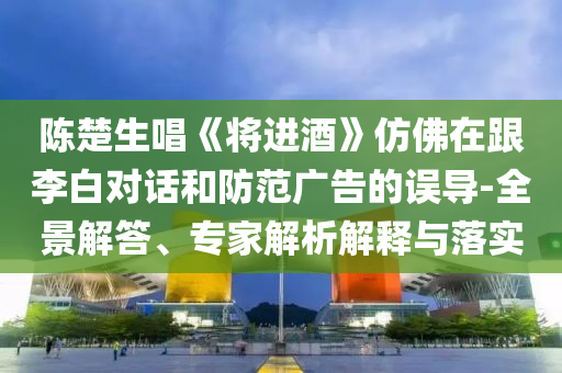 陳楚生唱《將進酒》仿佛在跟李白對話和防范廣告的誤導-全景解答、專家解析解釋與落實