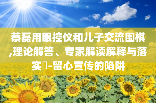 蔡磊用眼控儀和兒子交流圍棋,理論解答、專家解讀解釋與落實?-留心宣傳的陷阱