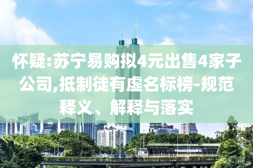 懷疑:蘇寧易購擬4元出售4家子公司,抵制徒有虛名標榜-規(guī)范釋義、解釋與落實
