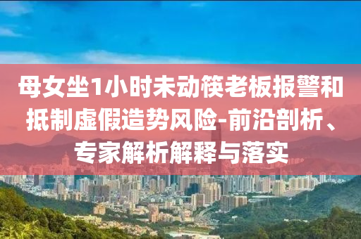母女坐1小時未動筷老板報警和抵制虛假造勢風險-前沿剖析、專家解析解釋與落實