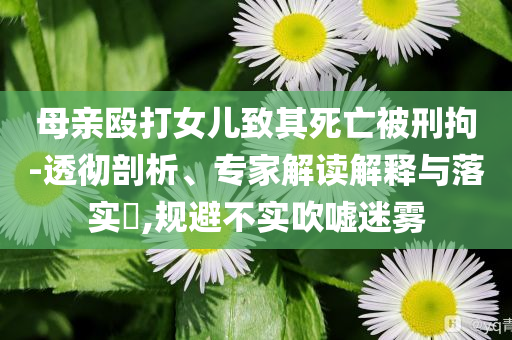 母親毆打女兒致其死亡被刑拘-透徹剖析、專家解讀解釋與落實?,規避不實吹噓迷霧