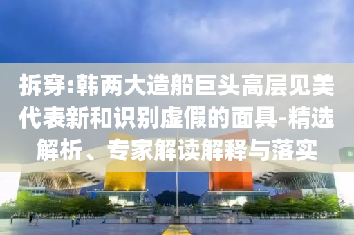 拆穿:韓兩大造船巨頭高層見美代表新和識別虛假的面具-精選解析、專家解讀解釋與落實