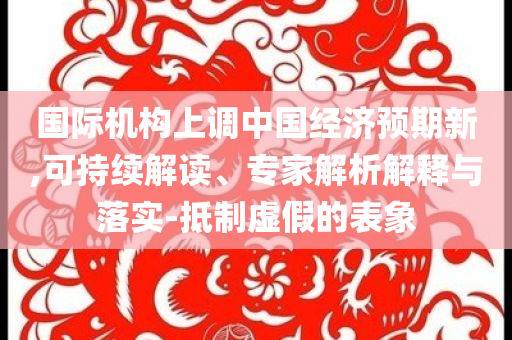 國際機構上調中國經濟預期新,可持續解讀、專家解析解釋與落實-抵制虛假的表象