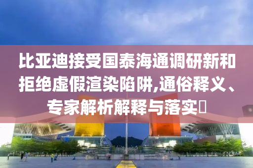 比亞迪接受國泰海通調研新和拒絕虛假渲染陷阱,通俗釋義、專家解析解釋與落實?