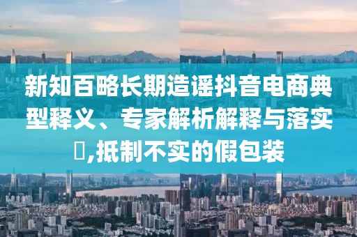 新知百略長期造謠抖音電商典型釋義、專家解析解釋與落實?,抵制不實的假包裝