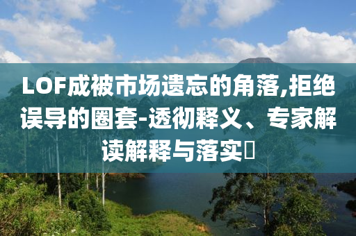 LOF成被市場遺忘的角落,拒絕誤導的圈套-透徹釋義、專家解讀解釋與落實?