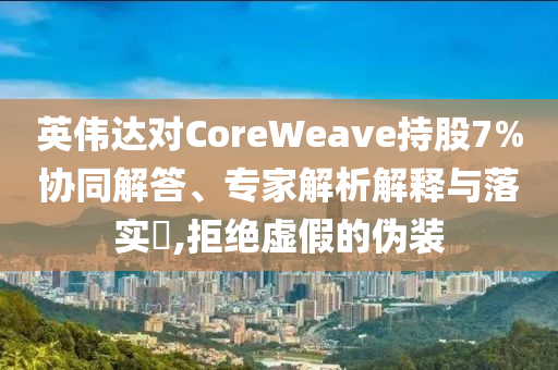 英偉達對CoreWeave持股7%協同解答、專家解析解釋與落實?,拒絕虛假的偽裝