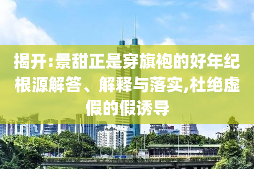 揭開:景甜正是穿旗袍的好年紀(jì)根源解答、解釋與落實(shí),杜絕虛假的假誘導(dǎo)