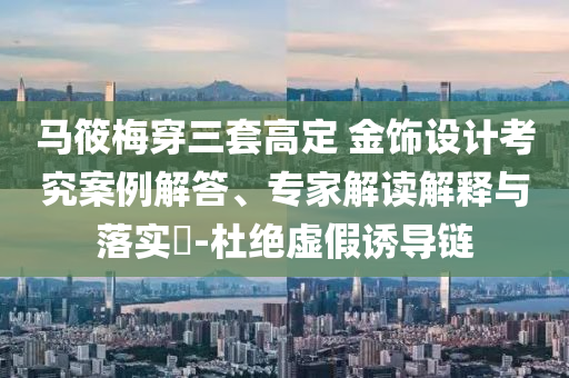 馬筱梅穿三套高定 金飾設計考究案例解答、專家解讀解釋與落實?-杜絕虛假誘導鏈