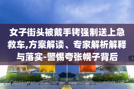女子街頭被戴手銬強制送上急救車,方案解讀、專家解析解釋與落實-警惕夸張幌子背后