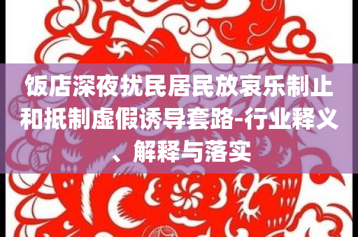 飯店深夜擾民居民放哀樂制止和抵制虛假誘導套路-行業釋義、解釋與落實