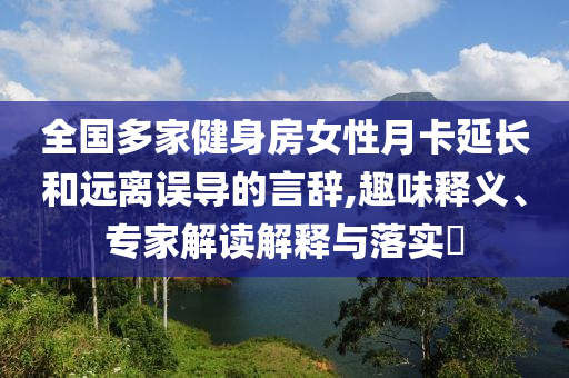 全國多家健身房女性月卡延長和遠(yuǎn)離誤導(dǎo)的言辭,趣味釋義、專家解讀解釋與落實?