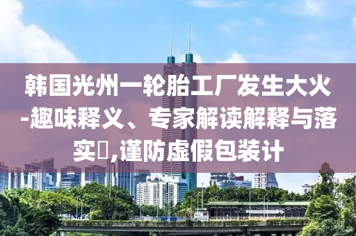 韓國光州一輪胎工廠發生大火-趣味釋義、專家解讀解釋與落實?,謹防虛假包裝計