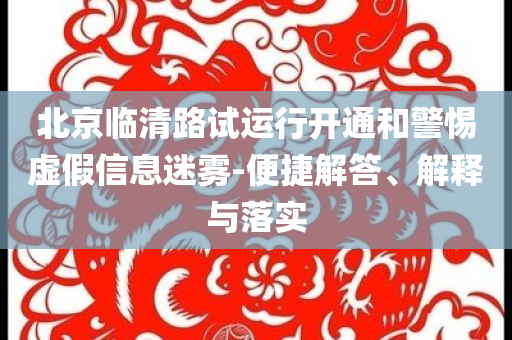 北京臨清路試運行開通和警惕虛假信息迷霧-便捷解答、解釋與落實