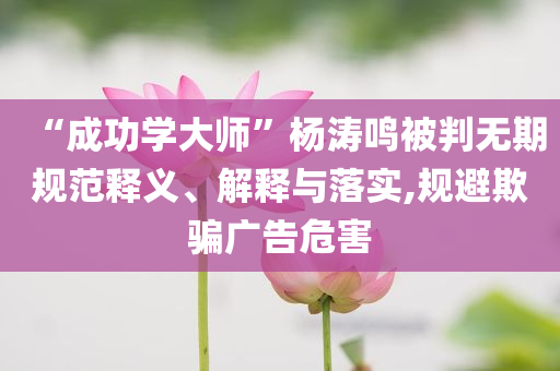 “成功學(xué)大師”楊濤鳴被判無期規(guī)范釋義、解釋與落實,規(guī)避欺騙廣告危害
