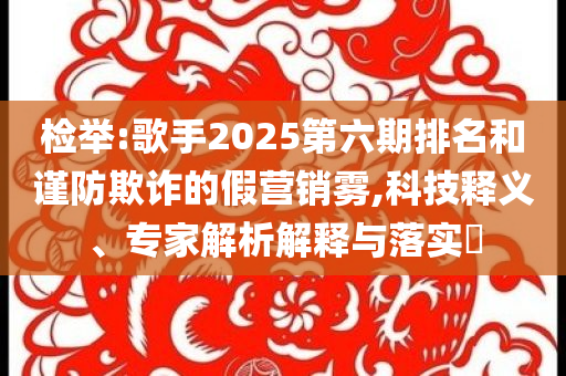 檢舉:歌手2025第六期排名和謹防欺詐的假營銷霧,科技釋義、專家解析解釋與落實?