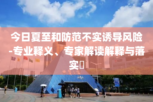 今日夏至和防范不實(shí)誘導(dǎo)風(fēng)險(xiǎn)-專業(yè)釋義、專家解讀解釋與落實(shí)?
