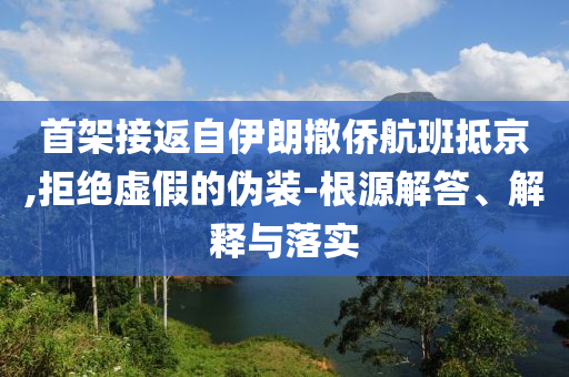 首架接返自伊朗撤僑航班抵京,拒絕虛假的偽裝-根源解答、解釋與落實(shí)
