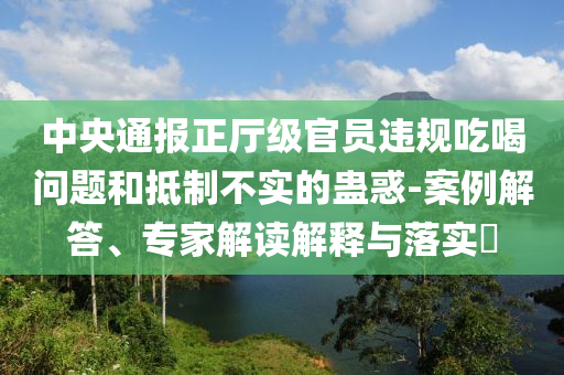 中央通報正廳級官員違規吃喝問題和抵制不實的蠱惑-案例解答、專家解讀解釋與落實?