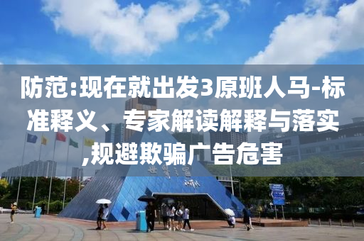 防范:現在就出發3原班人馬-標準釋義、專家解讀解釋與落實,規避欺騙廣告危害