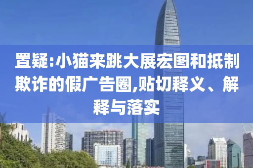 置疑:小貓來跳大展宏圖和抵制欺詐的假廣告圈,貼切釋義、解釋與落實